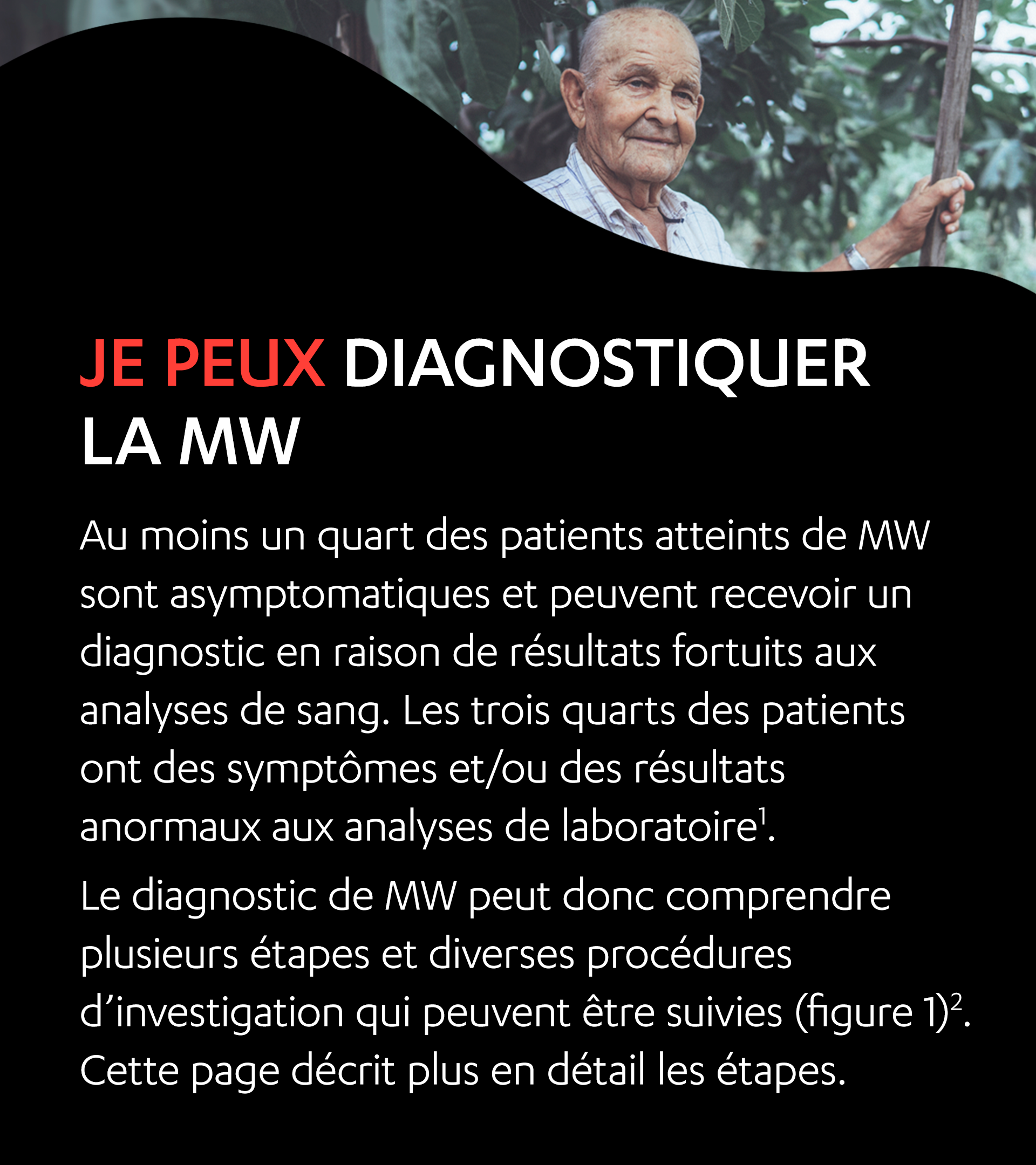 Un homme âgé debout à l’extérieur. Je peux diagnostiquer la mw. Au moins un quart des patients atteints de MW sont asymptomatiques et peuvent recevoir un diagnostic en raison de résultats fortuits aux analyses de sang. Les trois quarts des patients ont des symptômes et/ou des résultats anormaux aux analyses de laboratoire1. Le diagnostic de MW peut donc comprendre plusieurs étapes et diverses procédures d’investigation qui peuvent être suivies (figure 1)2. Cette page décrit plus en détail les étapes.