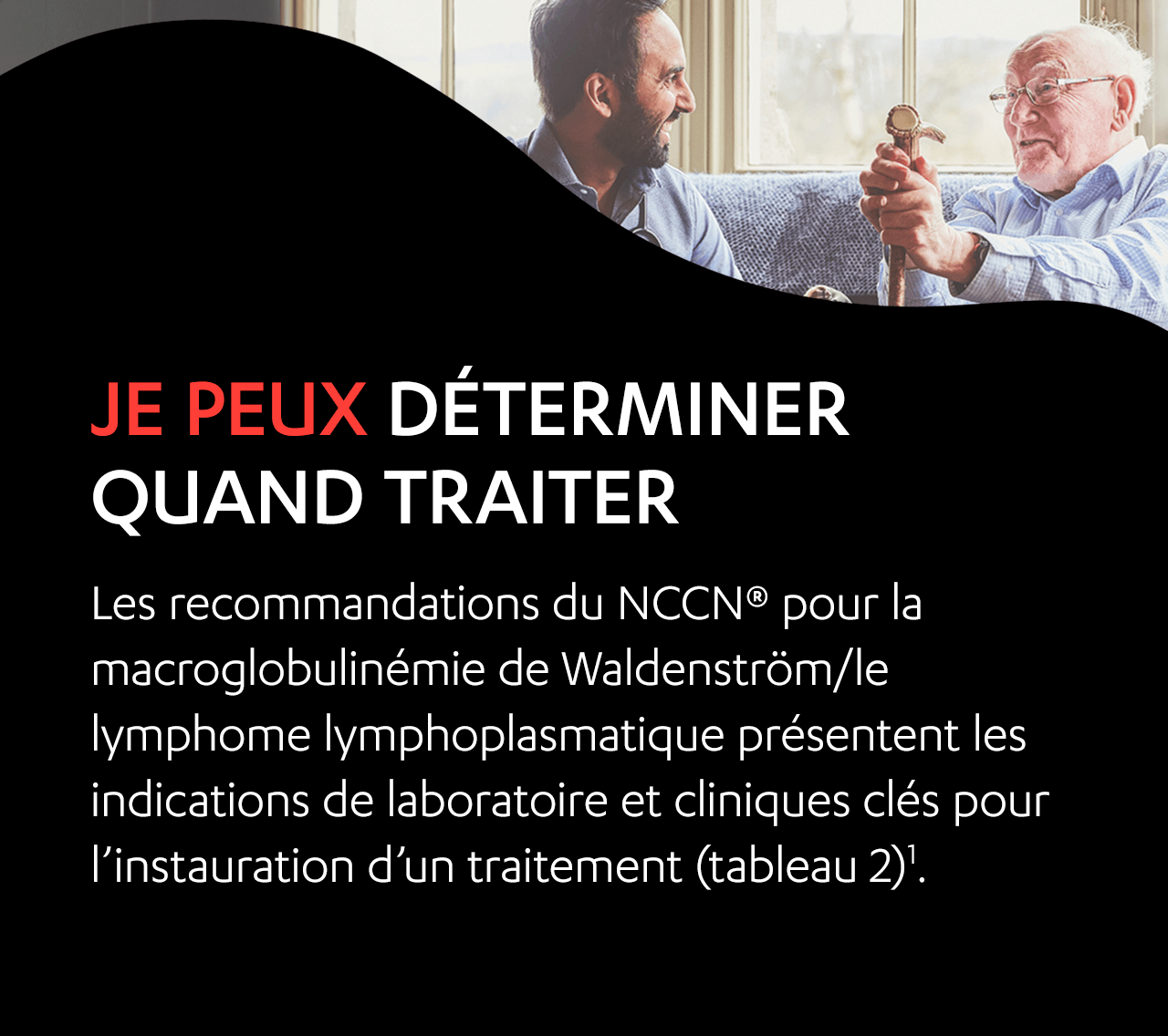 Image d’un homme âgé et d’un homme d’âge moyen qui sont assis ensemble sur un sofa en train de rire. Je peux déterminer quand traiter. Les recommandations de pratique clinique du NCCN en oncologie (NCCN Guidelines®) pour la macroglobulinémie de Waldenström/le lymphome lymphoplasmatique présentent les indications de laboratoire et cliniques clés pour l’instauration d’un traitement (tableau 2)1.