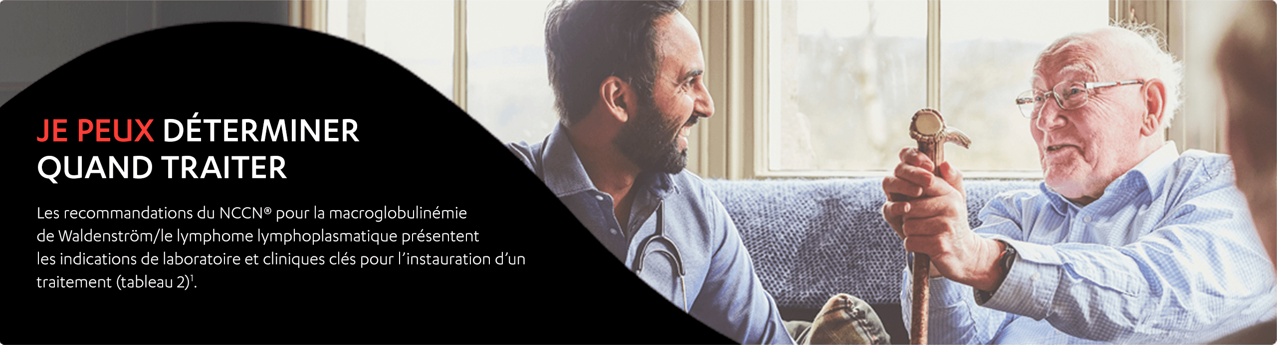 Image d’un homme âgé et d’un homme d’âge moyen qui sont assis ensemble sur un sofa en train de rire. Je peux déterminer quand traiter. Les recommandations de pratique clinique du NCCN en oncologie (NCCN Guidelines®) pour la macroglobulinémie de Waldenström/le lymphome lymphoplasmatique présentent les indications de laboratoire et cliniques clés pour l’instauration d’un traitement (tableau 2)1.