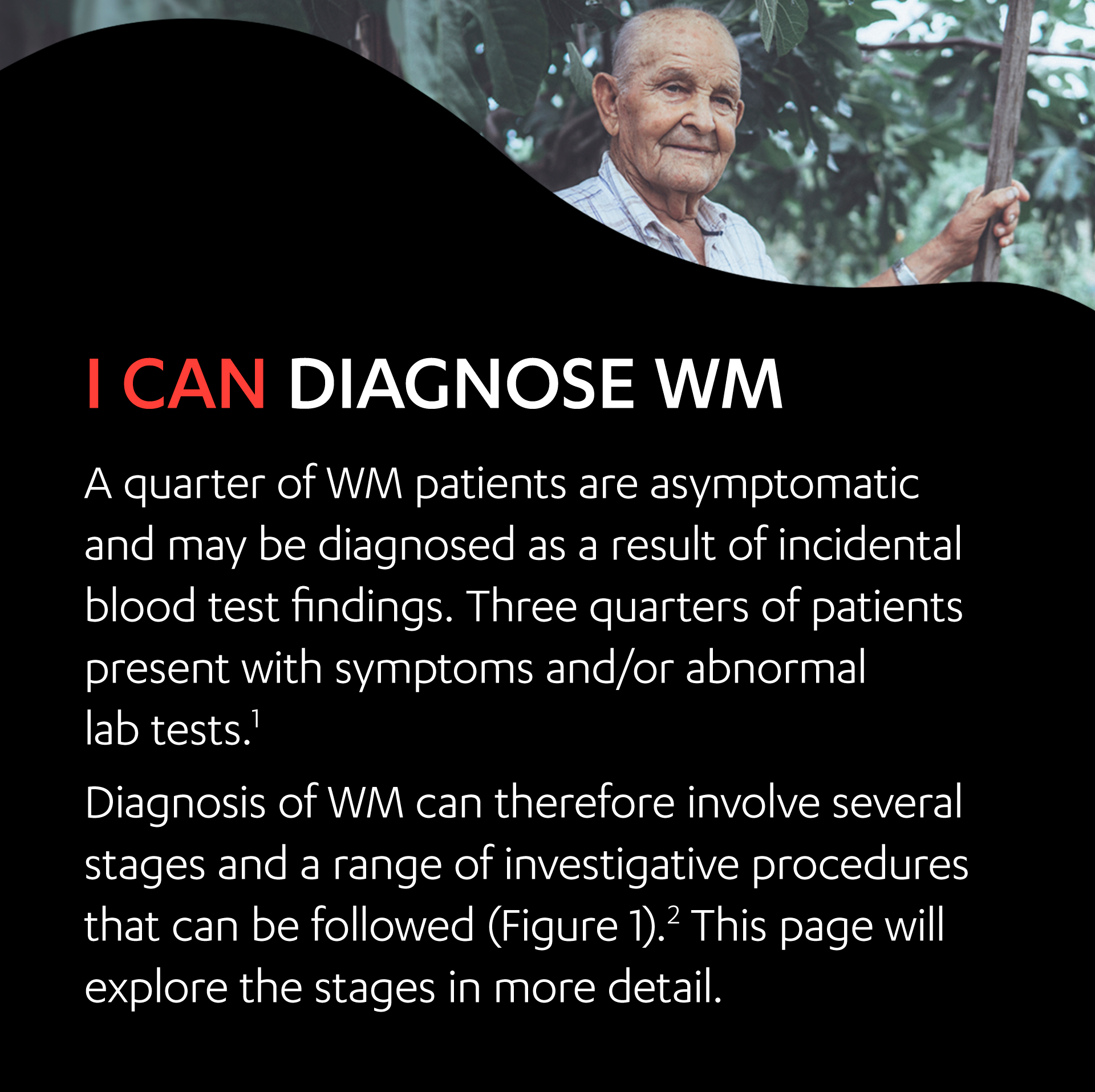 An elderly male standing outside. I can diagnose WM.
                                    At least a quarter of WM patients are asymptomatic and may be diagnosed as a result of incidental blood test findings. Three quarters of patients present with symptoms and/or abnormal lab tests.1
                                    Diagnosis of WM can therefore involve several stages and a range of investigative procedures that can be followed (Figure 1).2 This page will explore the stages in more detail.
