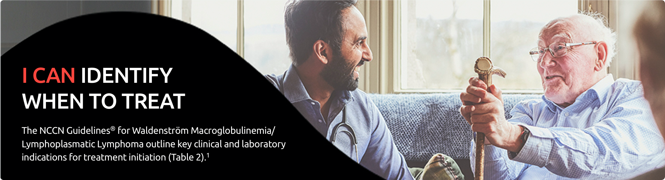 Image of an elderly man and a middle-aged man sitting together on a couch laughing. I can identify when to treat. The NCCN Clinical Practice Guidelines in Oncology (NCCN Guidelines®) for Waldenström Macroglobulinemia/Lymphoplasmatic Lymphoma outline key clinical and laboratory indications for treatment initiation (Table 2).1